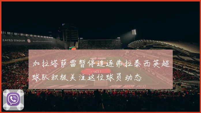 加拉塔萨雷暂停追逐弗拉泰西英超球队积极关注这位球员动态