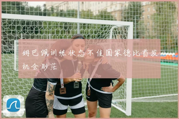 姆巴佩训练状态不佳国家德比首发机会渺茫
