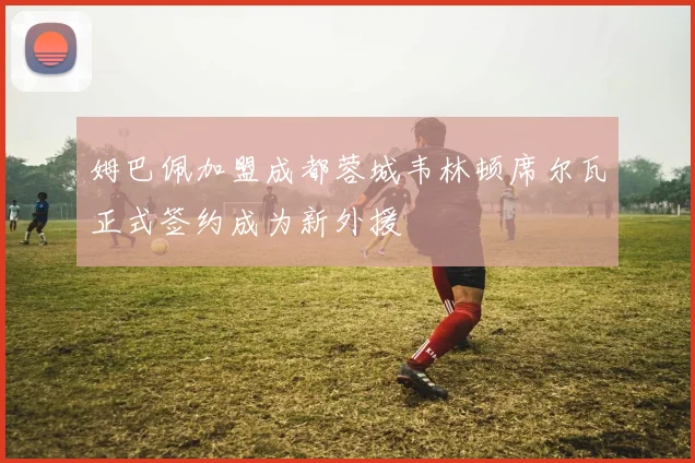 姆巴佩加盟成都蓉城韦林顿席尔瓦正式签约成为新外援