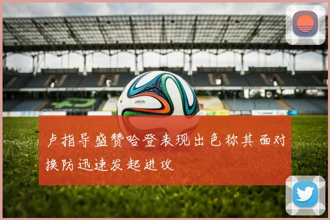 卢指导盛赞哈登表现出色称其面对换防迅速发起进攻
