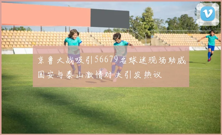 京鲁大战吸引56679名球迷现场助威国安与泰山激情对决引发热议