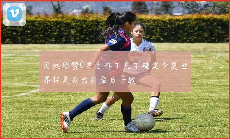 贝托称赞C罗自律不凡不确定今夏世界杯是否为其最后一战