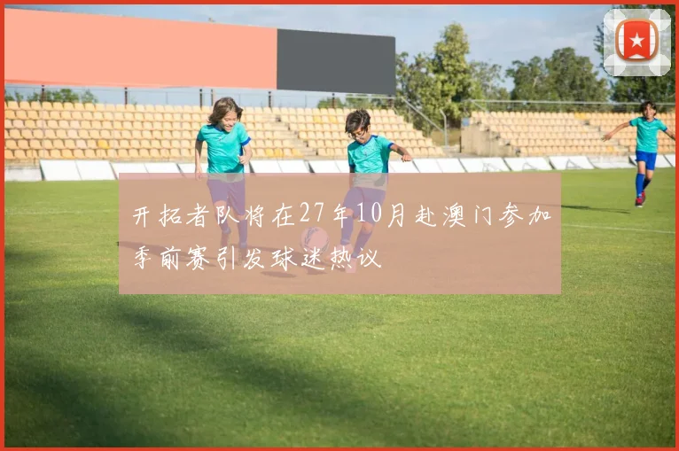 开拓者队将在27年10月赴澳门参加季前赛引发球迷热议