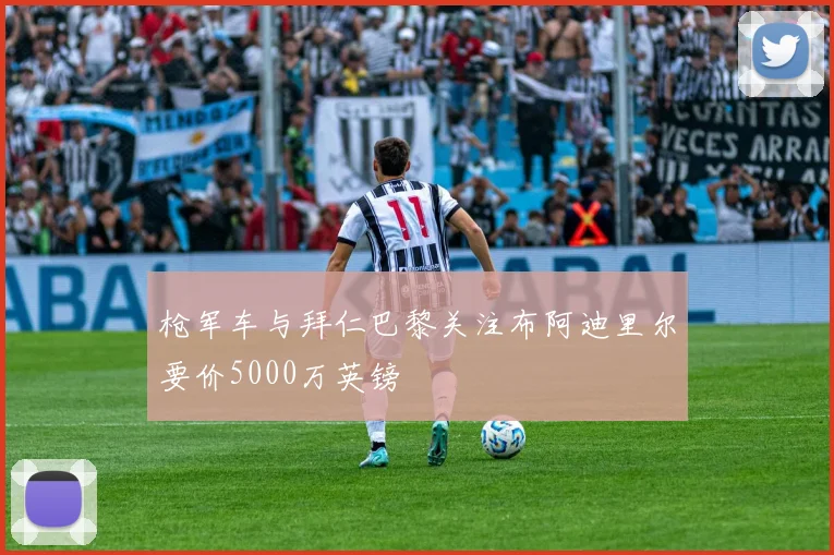 枪军车与拜仁巴黎关注布阿迪里尔要价5000万英镑
