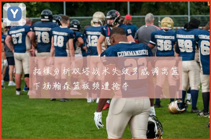 拓媒分析双塔战术失效罗威调离篮下杨瀚森篮板频遭抢夺