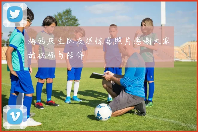 梅西庆生队友送惊喜照片感谢大家的祝福与陪伴