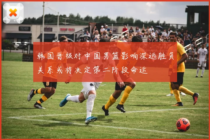 韩国晋级对中国男篮影响深远胜负关系或将决定第二阶段命运