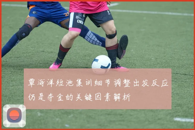 覃海洋短池集训细节调整出发反应仍是夺金的关键因素解析