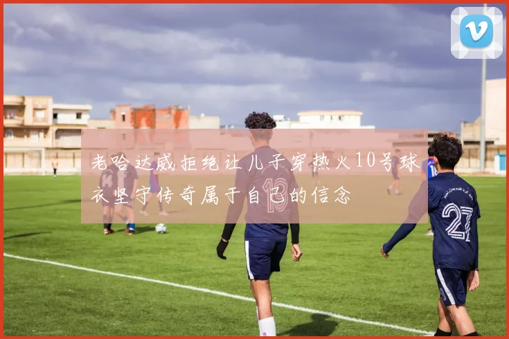 老哈达威拒绝让儿子穿热火10号球衣坚守传奇属于自己的信念