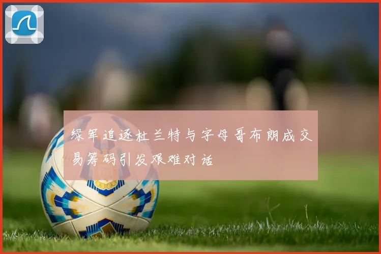 绿军追逐杜兰特与字母哥布朗成交易筹码引发艰难对话