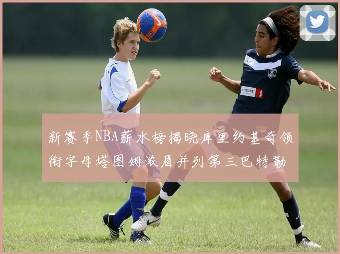 新赛季NBA薪水榜揭晓库里约基奇领衔字母塔图姆浓眉并列第三巴特勒排名第十