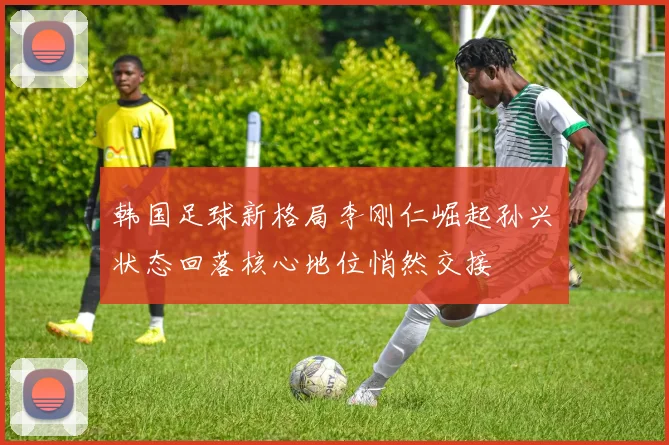 韩国足球新格局李刚仁崛起孙兴慜状态回落核心地位悄然交接