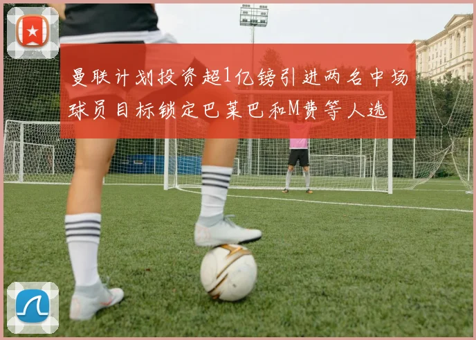 曼联计划投资超1亿镑引进两名中场球员目标锁定巴莱巴和M费等人选