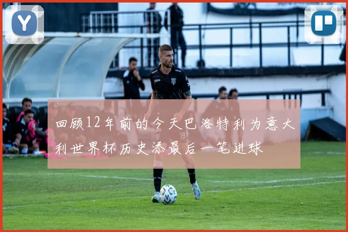 回顾12年前的今天巴洛特利为意大利世界杯历史添最后一笔进球