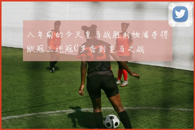 八年前的今天皇马战胜利物浦夺得欧冠三连冠C罗告别皇马之战